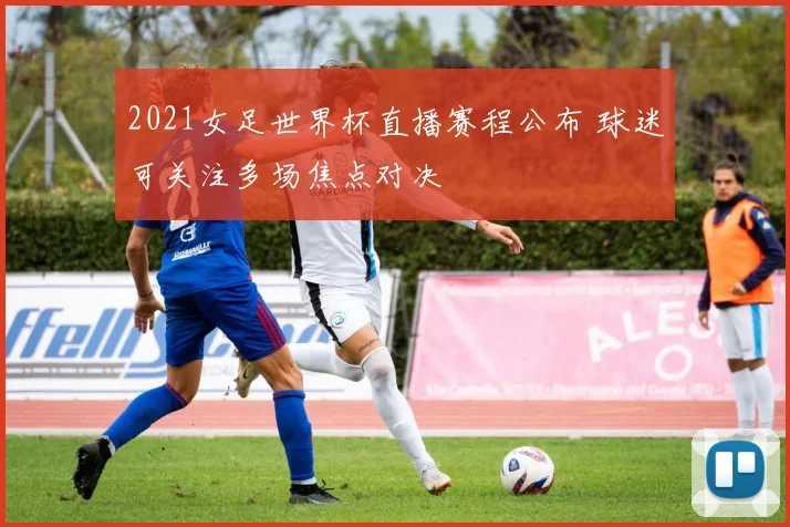 2021女足世界杯直播赛程公布 球迷可关注多场焦点对决