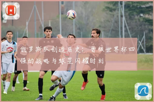 俄罗斯队创造历史：晋级世界杯四强的战略与球星闪耀时刻