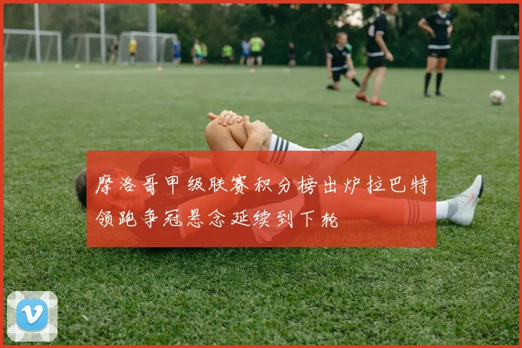 摩洛哥甲级联赛积分榜出炉拉巴特领跑争冠悬念延续到下轮