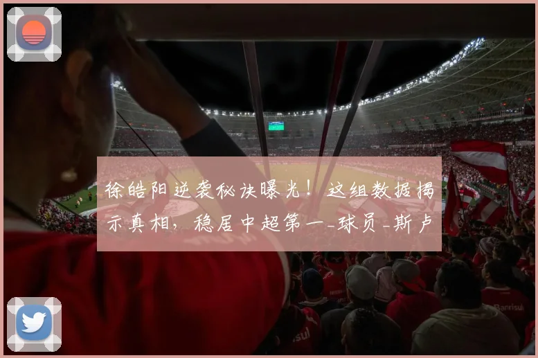 徐皓阳逆袭秘诀曝光！这组数据揭示真相，稳居中超第一_球员_斯卢茨基_中场